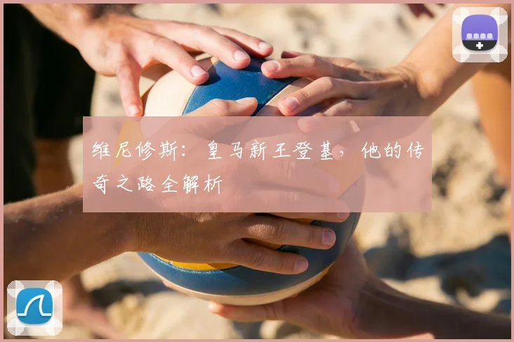 维尼修斯：皇马新王登基，他的传奇之路全解析