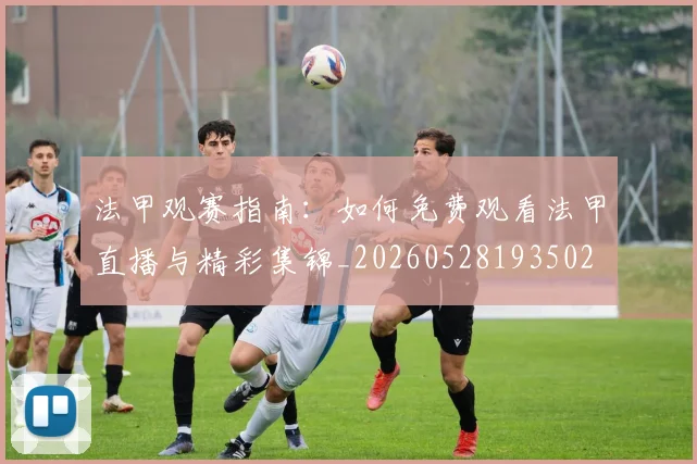 法甲观赛指南:如何免费观看法甲直播与精彩集锦_20260528193502