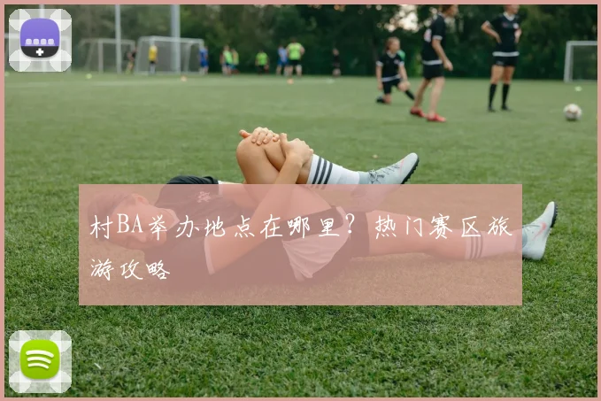 村BA举办地点在哪里？热门赛区旅游攻略