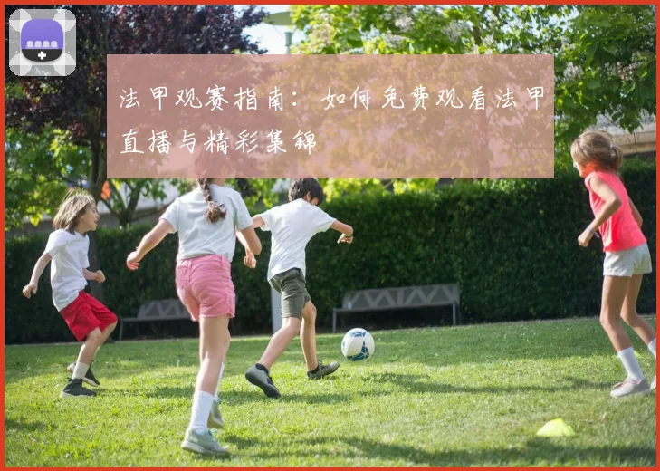 法甲观赛指南:如何免费观看法甲直播与精彩集锦
