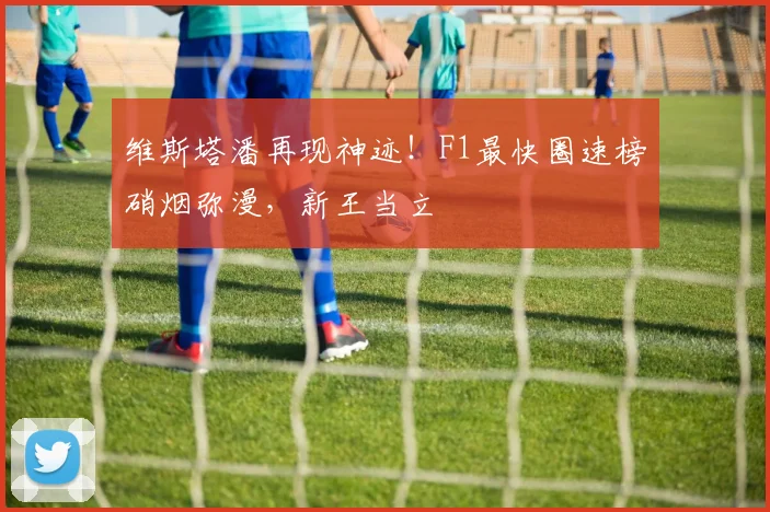 维斯塔潘再现神迹！F1最快圈速榜硝烟弥漫，新王当立