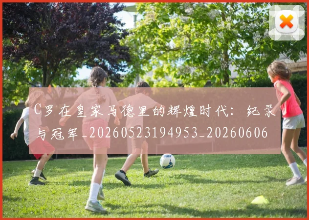 C罗在皇家马德里的辉煌时代：纪录与冠军_20260523194953_20260606165348