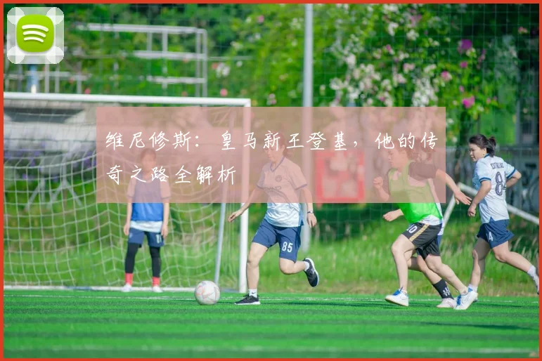维尼修斯：皇马新王登基，他的传奇之路全解析